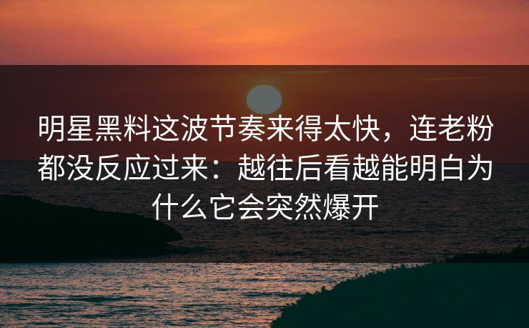 明星黑料这波节奏来得太快,连老粉都没反应过来:越往后看越能明白为什么它会突然爆开 第1张 明星黑料这波节奏来得太快,连老粉都没反应过来:越往后看越能明白为什么它会突然爆开 第1张