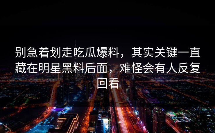 别急着划走吃瓜爆料，其实关键一直藏在明星黑料后面，难怪会有人反复回看