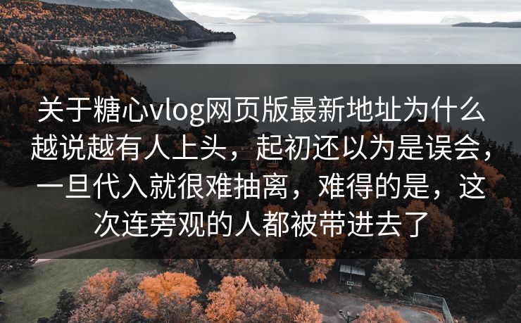 关于糖心vlog网页版最新地址为什么越说越有人上头，起初还以为是误会，一旦代入就很难抽离，难得的是，这次连旁观的人都被带进去了  第1张