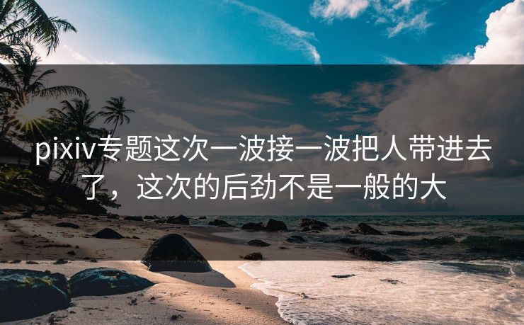pixiv专题这次一波接一波把人带进去了，这次的后劲不是一般的大