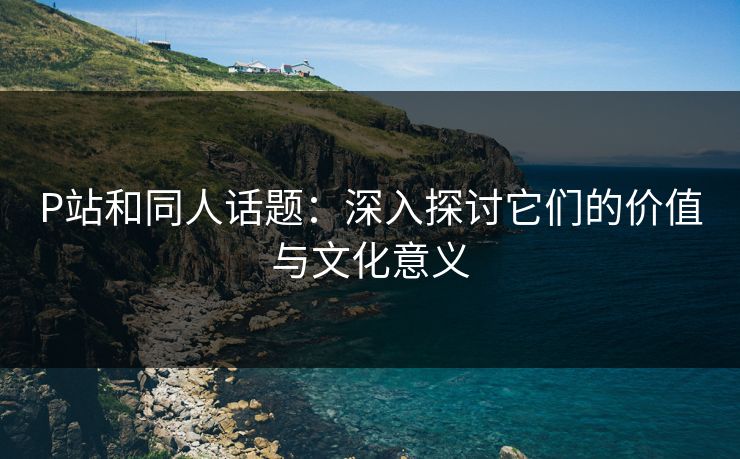 P站和同人话题：深入探讨它们的价值与文化意义