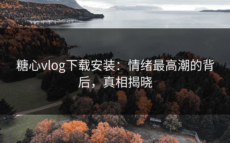 糖心vlog下载安装：情绪最高潮的背后，真相揭晓  第1张