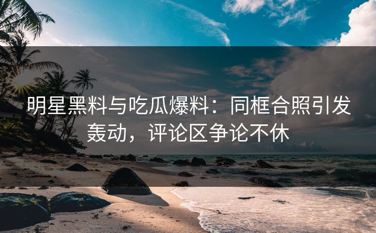 明星黑料与吃瓜爆料：同框合照引发轰动，评论区争论不休