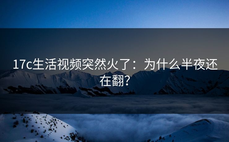 17c生活视频突然火了：为什么半夜还在翻？