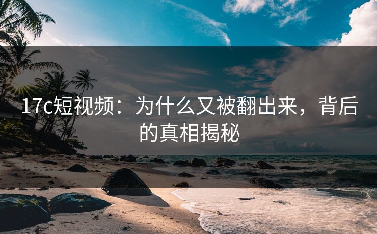 17c短视频：为什么又被翻出来，背后的真相揭秘