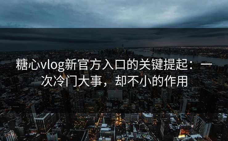 糖心vlog新官方入口的关键提起：一次冷门大事，却不小的作用