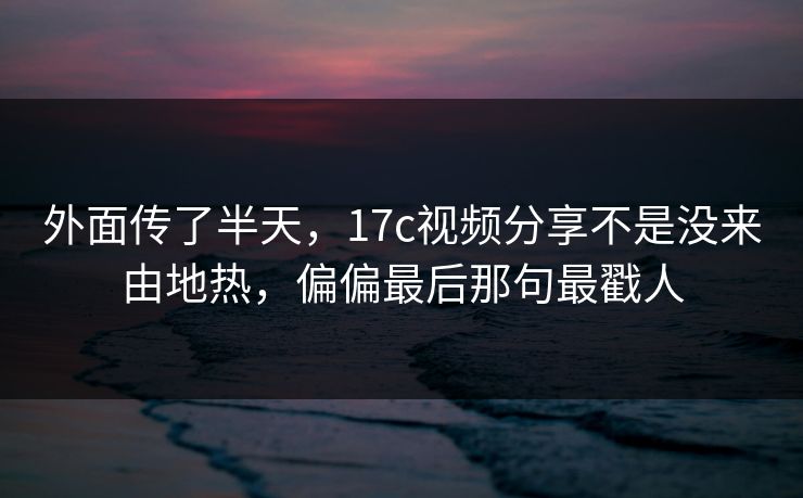 外面传了半天，17c视频分享不是没来由地热，偏偏最后那句最戳人
