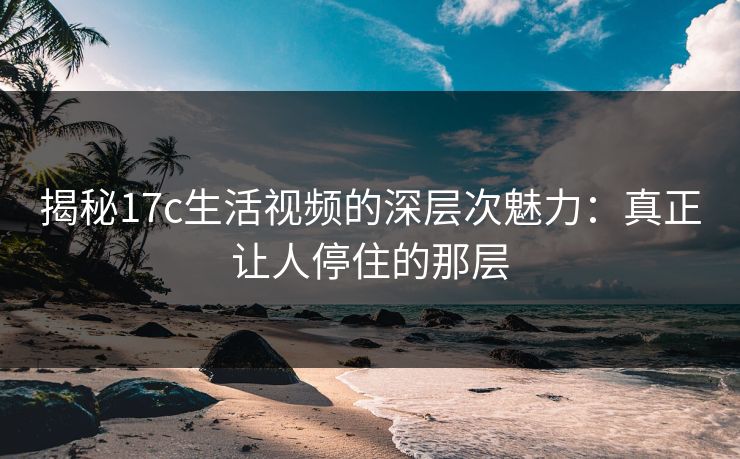 揭秘17c生活视频的深层次魅力：真正让人停住的那层