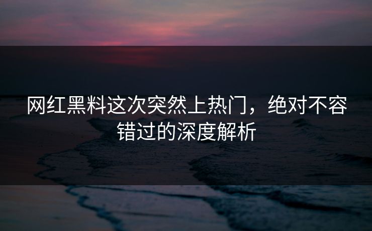 网红黑料这次突然上热门，绝对不容错过的深度解析