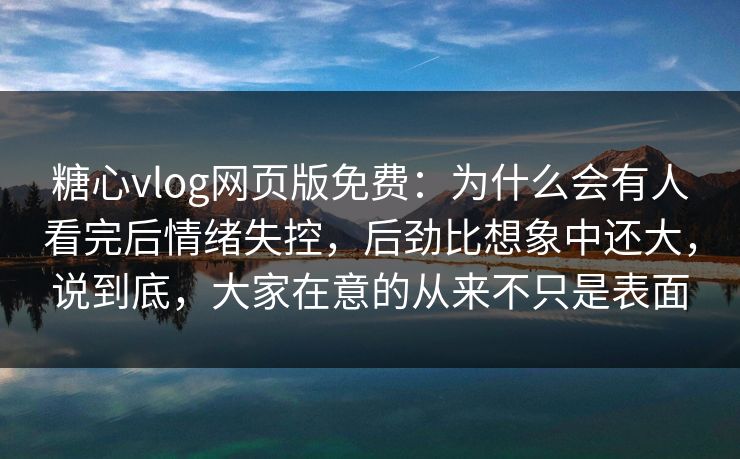 糖心vlog网页版免费：为什么会有人看完后情绪失控，后劲比想象中还大，说到底，大家在意的从来不只是表面
