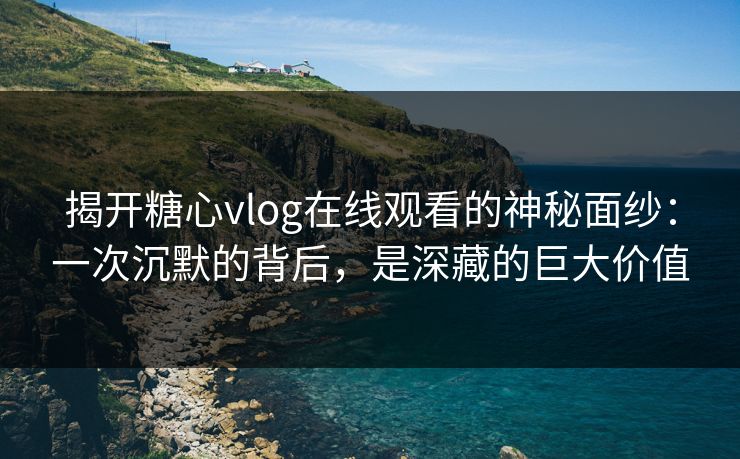 揭开糖心vlog在线观看的神秘面纱：一次沉默的背后，是深藏的巨大价值