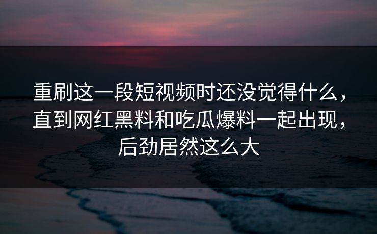 重刷这一段短视频时还没觉得什么，直到网红黑料和吃瓜爆料一起出现，后劲居然这么大