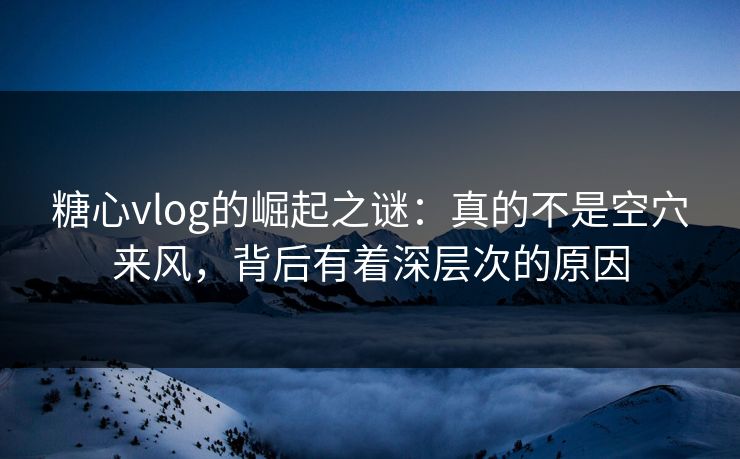 糖心vlog的崛起之谜：真的不是空穴来风，背后有着深层次的原因