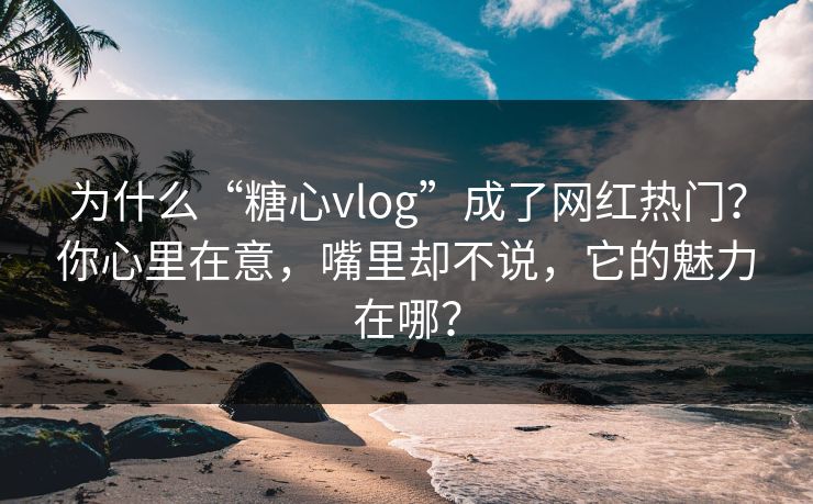 为什么“糖心vlog”成了网红热门？你心里在意，嘴里却不说，它的魅力在哪？