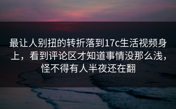最让人别扭的转折落到17c生活视频身上，看到评论区才知道事情没那么浅，怪不得有人半夜还在翻