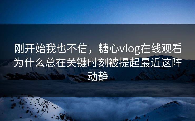 刚开始我也不信，糖心vlog在线观看为什么总在关键时刻被提起最近这阵动静