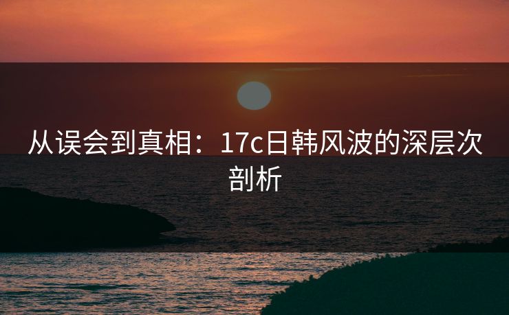 从误会到真相：17c日韩风波的深层次剖析