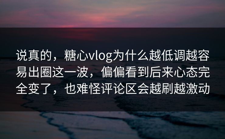 说真的，糖心vlog为什么越低调越容易出圈这一波，偏偏看到后来心态完全变了，也难怪评论区会越刷越激动