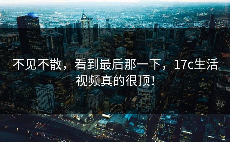 不见不散，看到最后那一下，17c生活视频真的很顶！