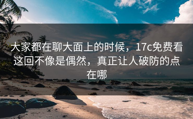大家都在聊大面上的时候，17c免费看这回不像是偶然，真正让人破防的点在哪