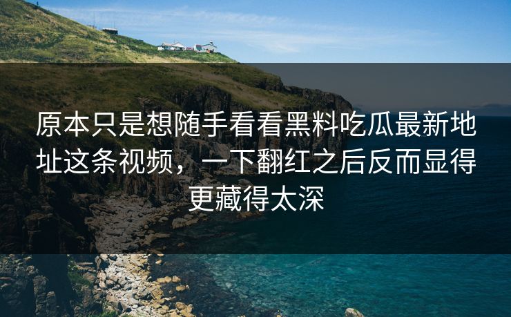 原本只是想随手看看黑料吃瓜最新地址这条视频，一下翻红之后反而显得更藏得太深