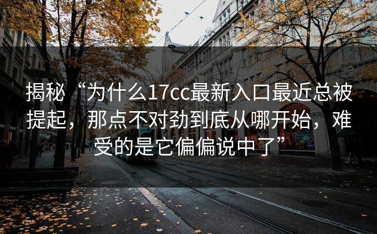 揭秘“为什么17cc最新入口最近总被提起，那点不对劲到底从哪开始，难受的是它偏偏说中了”