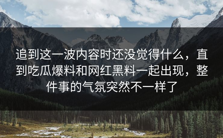 追到这一波内容时还没觉得什么,直到吃瓜爆料和网红黑料一起出现,整件事的气氛突然不一样了 第1张 追到这一波内容时还没觉得什么,直到吃瓜爆料和网红黑料一起出现,整件事的气氛突然不一样了 第1张
