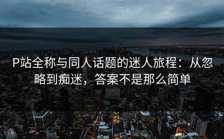 P站全称与同人话题的迷人旅程：从忽略到痴迷，答案不是那么简单  第1张