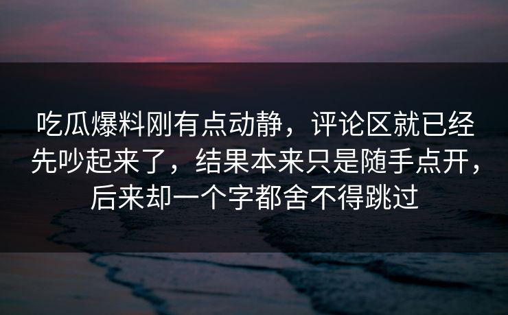 吃瓜爆料刚有点动静，评论区就已经先吵起来了，结果本来只是随手点开，后来却一个字都舍不得跳过