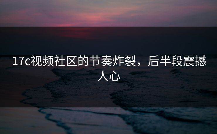 17c视频社区的节奏炸裂，后半段震撼人心  第1张