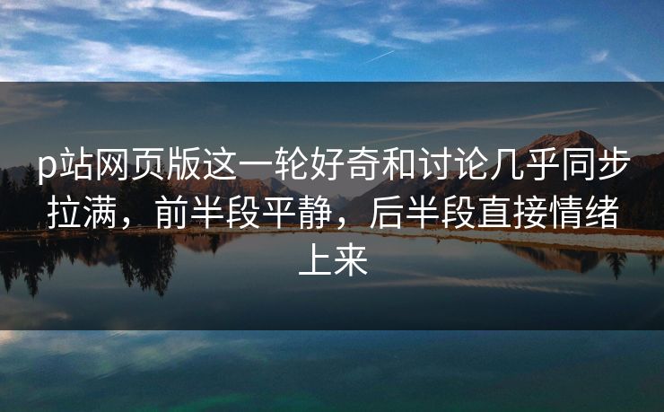 p站网页版这一轮好奇和讨论几乎同步拉满，前半段平静，后半段直接情绪上来